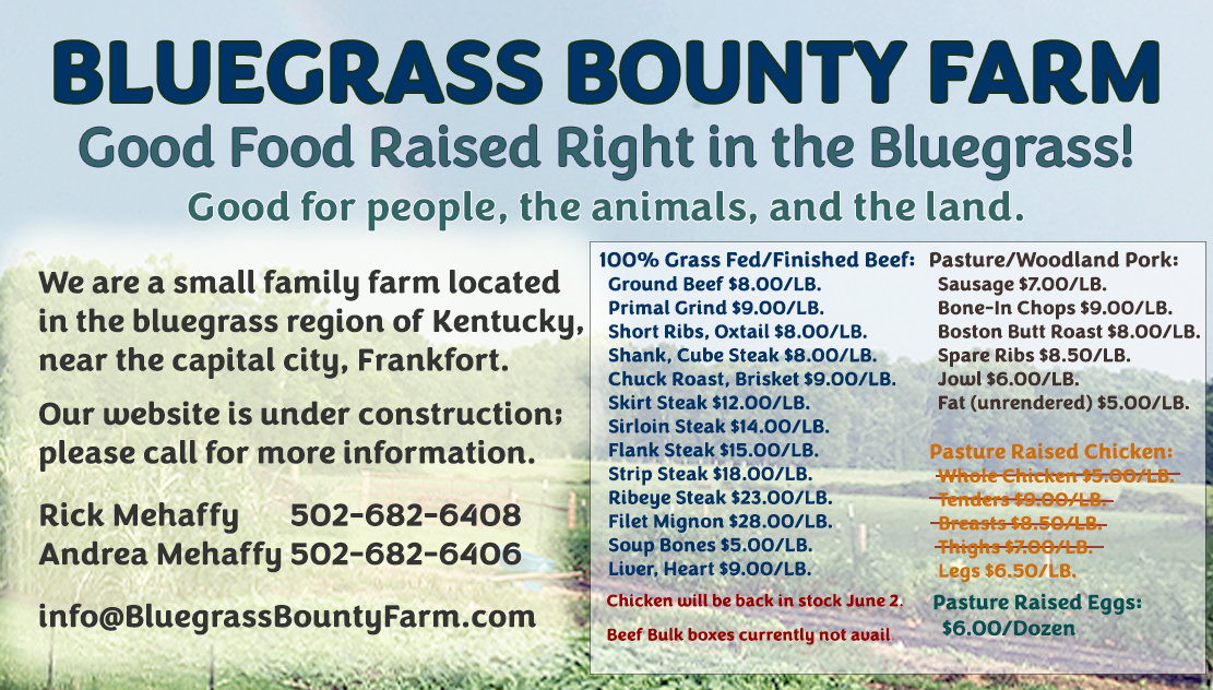 BLUEGRASS BOUNTY FARM Good Food Raised Right in the Bluegrass! Good for people, the animals, and the land. We are a small family farm located in the bluegrass region of Kentucky, near the capital city, Frankfort.  PRICING INFORMATION: 100% Grass Fed/Finished Beef:
  Ground Beef $8.00/LB. 
  Primal Grind $9.00/LB.
  Short Ribs, Oxtail $8.00/LB.
  Shank, Cube Steak $8.00/LB.
  Chuck Roast, Brisket $9.00/LB.
  Skirt Steak $12.00/LB. 
  Sirloin Steak $14.00/LB.
  Flank Steak $15.00/LB.
  Strip Steak $18.00/LB.
  Ribeye Steak $23.00/LB.
  Filet Mignon $28.00/LB.
  Soup Bones $5.00/LB.
  Liver, Heart $9.00/LB.
  
GROUND BEEF BULK BOXES:
     24 LBS. Box = $175.00
     36 LBS. Box = $250.00

Pasture/Woodland Pork:
  Sausage $7.00/LB.
  Bone-In Chops $9.00/LB.
  Boston Butt Roast $8.00/LB.
  Spare Ribs $8.50/LB.
  Jowl $6.00/LB.
  Fat (unrendered) $5.00/LB.

Pasture Raised Chicken:
  Whole Chicken $5.00/LB.
  Tenders $9.00/LB.
  Breasts $8.50/LB.
  Thighs $7.00/LB.
  Legs $6.50/LB.

Pasture Raised Eggs: $6.00/Dozen  Limited Availability Until Spring