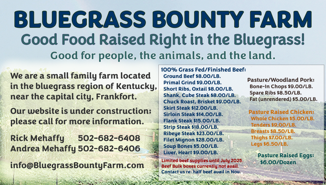 BLUEGRASS BOUNTY FARM Good Food Raised Right in the Bluegrass! Good for people, the animals, and the land. We are a small family farm located in the bluegrass region of Kentucky, near the capital city, Frankfort.  PRICING INFORMATION: 100% Grass Fed/Finished Beef:
  Ground Beef $8.00/LB. 
  Primal Grind $9.00/LB.
  Short Ribs, Oxtail $8.00/LB.
  Shank, Cube Steak $8.00/LB.
  Chuck Roast, Brisket $9.00/LB.
  Skirt Steak $12.00/LB. 
  Sirloin Steak $14.00/LB.
  Flank Steak $15.00/LB.
  Strip Steak $18.00/LB.
  Ribeye Steak $23.00/LB.
  Filet Mignon $28.00/LB.
  Soup Bones $5.00/LB.
  Liver, Heart $9.00/LB.
  
GROUND BEEF BULK BOXES:
     24 LBS. Box = $175.00
     36 LBS. Box = $250.00

Pasture/Woodland Pork:
  Sausage $7.00/LB.
  Bone-In Chops $9.00/LB.
  Boston Butt Roast $8.00/LB.
  Spare Ribs $8.50/LB.
  Jowl $6.00/LB.
  Fat (unrendered) $5.00/LB.

Pasture Raised Chicken:
  Whole Chicken $5.00/LB.
  Tenders $9.00/LB.
  Breasts $8.50/LB.
  Thighs $7.00/LB.
  Legs $6.50/LB.

Pasture Raised Eggs: $6.00/Dozen  Limited Availability Until Spring